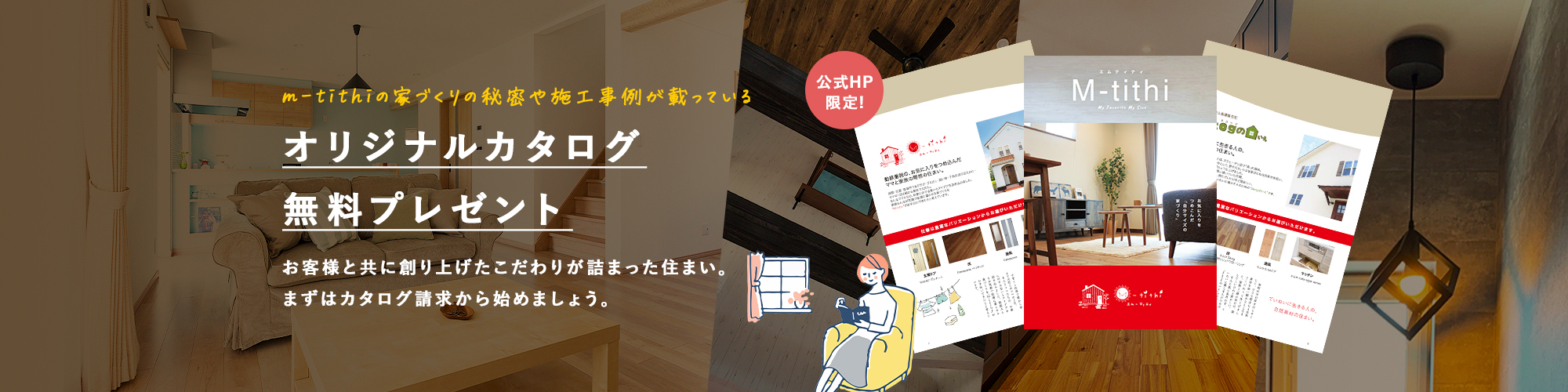 m-tithiの家づくりの秘密や施工事例が載っている オリジナルカタログ無料プレゼント お客様と共に創り上げたこだわりが詰まった住まい。まずはカタログ請求から始めましょう。